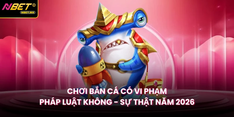 Chơi Bắn Cá Có Vi Phạm Pháp Luật Không - Sự Thật Năm 2026